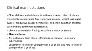 Clinical manifestations
- Older children and adolescents with reactivation tuberculosis are
more likely to experience fever, anorexia, malaise, weight loss, night
sweats, productive cough, hemoptysis, and chest pain than children
with primary pulmonary tuberculosis.
- physical examination findings usually are minor or absent
• Pleural effusion
- Asymptomatic local pleural effusion is so common in primary
tuberculosis
- uncommon in children younger than 6 yr of age and rare in children
younger than 2 yr of age.
 