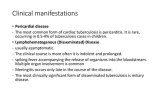 Clinical manifestations
• Pericardial disease
- The most common form of cardiac tuberculosis is pericarditis. It is rare,
occurring in 0.5-4% of tuberculosis cases in children.
• Lymphohematogenous (Disseminated) Disease
- usually asymptomatic.
- The clinical course is more often it is indolent and prolonged.
- spiking fever accompanying the release of organisms into the bloodstream.
Multiple organ involvement is common
- Meningitis occurs only late in the course of the disease.
- The most clinically significant form of disseminated tuberculosis is miliary
disease.
 