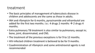 treatment
• The basic principles of management of tuberculosis disease in
children and adolescents are the same as those in adults.
• INH and rifampicin for 6 months, pyrazinamide and ethambutol are
added for the first two months. I.e.: 4 drugs 2 months  2 drugs 4
months.
• Extra pulmonary TB treatment is also similar to pulmonary, except in;
bone, joint, disseminated, and CNS.
• The treatment of the previous exceptions is for 9 to 12 months.
• HIV-infected children treatment is believed to be for 9 months.
• Coadministration of rifampicin and some antiretroviral agents is not
recommended
 