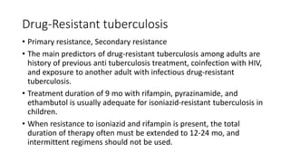 Drug-Resistant tuberculosis
• Primary resistance, Secondary resistance
• The main predictors of drug-resistant tuberculosis among adults are
history of previous anti tuberculosis treatment, coinfection with HIV,
and exposure to another adult with infectious drug-resistant
tuberculosis.
• Treatment duration of 9 mo with rifampin, pyrazinamide, and
ethambutol is usually adequate for isoniazid-resistant tuberculosis in
children.
• When resistance to isoniazid and rifampin is present, the total
duration of therapy often must be extended to 12-24 mo, and
intermittent regimens should not be used.
 
