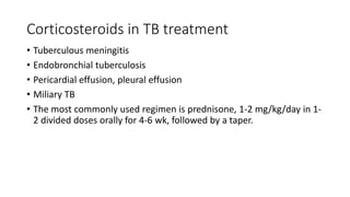 Corticosteroids in TB treatment
• Tuberculous meningitis
• Endobronchial tuberculosis
• Pericardial effusion, pleural effusion
• Miliary TB
• The most commonly used regimen is prednisone, 1-2 mg/kg/day in 1-
2 divided doses orally for 4-6 wk, followed by a taper.
 