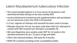 Latent Mycobacterium tuberculosis Infection
• The recommended regimen is a 9 mo course of isoniazid as self-
administered daily therapy or by twice-weekly DOT.
• routine biochemical monitoring and supplementation with pyridoxine
are not necessary unless the child is HIV-positive.
• A 3 mo. regimen of rifampin and isoniazid has been used in Europe.
• Rifampin alone for 4-6 mo. has been used when INH isn’t tolerated or
contact with INH-resistant but rifampicin-susceptible TB.
• INH and rifapentine once weekly under DOT for 12 weeks is the
standard treatment for pts. 12 years of age and older.
• LTBI in HIV-infected children, INH daily for 9 months.
• MDR-TB is treated according to the susceptibility profile.
 