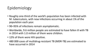 Epidemiology
• Roughly one-third of the world's population has been infected with
M. tuberculosis, with new infections occurring in about 1% of the
population each year.
• 90–95% of infections remain asymptomatic.
• Worldwide, 9.6 million people are estimated to have fallen ill with TB
in 2014 with 1.0 million of them were children.
• 12% of them were HIV-positive.
• 480 000 cases of multidrug-resistant TB (MDR-TB) are estimated to
have occurred in 2014
 