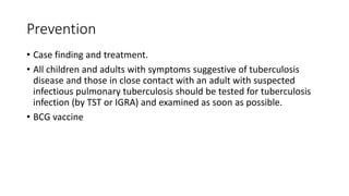 Prevention
• Case finding and treatment.
• All children and adults with symptoms suggestive of tuberculosis
disease and those in close contact with an adult with suspected
infectious pulmonary tuberculosis should be tested for tuberculosis
infection (by TST or IGRA) and examined as soon as possible.
• BCG vaccine
 