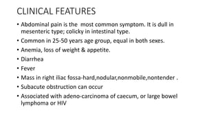 CLINICAL FEATURES
• Abdominal pain is the most common symptom. It is dull in
mesenteric type; colicky in intestinal type.
• Common in 25-50 years age group, equal in both sexes.
• Anemia, loss of weight & appetite.
• Diarrhea
• Fever
• Mass in right iliac fossa-hard,nodular,nonmobile,nontender .
• Subacute obstruction can occur
• Associated with adeno-carcinoma of caecum, or large bowel
lymphoma or HIV
 