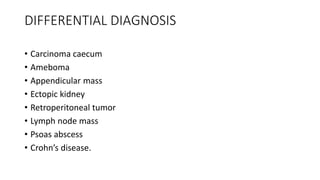 DIFFERENTIAL DIAGNOSIS
• Carcinoma caecum
• Ameboma
• Appendicular mass
• Ectopic kidney
• Retroperitoneal tumor
• Lymph node mass
• Psoas abscess
• Crohn’s disease.
 