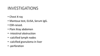 INVESTIGATIONS
• Chest X-ray
• Mantoux test, ELISA, Serum IgG.
• ESR-raised.
• Plain Xray abdomen
• -intestinal obstruction
• -calcified lymph nodes
• -calcified granuloma in liver
• -perforation
 