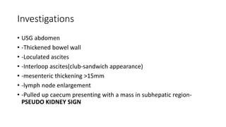 Investigations
• USG abdomen
• -Thickened bowel wall
• -Loculated ascites
• -Interloop ascites(club-sandwich appearance)
• -mesenteric thickening >15mm
• -lymph node enlargement
• -Pulled up caecum presenting with a mass in subhepatic region-
PSEUDO KIDNEY SIGN
 