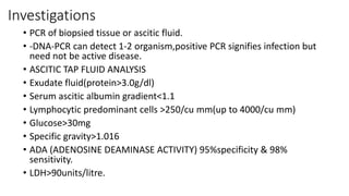 Investigations
• PCR of biopsied tissue or ascitic fluid.
• -DNA-PCR can detect 1-2 organism,positive PCR signifies infection but
need not be active disease.
• ASCITIC TAP FLUID ANALYSIS
• Exudate fluid(protein>3.0g/dl)
• Serum ascitic albumin gradient<1.1
• Lymphocytic predominant cells >250/cu mm(up to 4000/cu mm)
• Glucose>30mg
• Specific gravity>1.016
• ADA (ADENOSINE DEAMINASE ACTIVITY) 95%specificity & 98%
sensitivity.
• LDH>90units/litre.
 