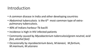 Introduction
• A common disease in India and other developing countries
• Abdominal tuberculosis is the 6th most common type of extra-
pulmonary tuberculosis.
• 40% of Indians harbour Tb bacilli
• Incidence is high in HIV infected patients
• Commonly caused by Mycobacterium tuberculosis(gram neutral, acid
fast, alcohol fast)
• Occasionally by mycobacterium bovis, M.kanasii, M.fortium,
M.marinum, M.ulcerans
 