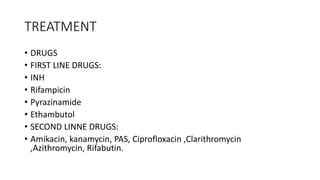 TREATMENT
• DRUGS
• FIRST LINE DRUGS:
• INH
• Rifampicin
• Pyrazinamide
• Ethambutol
• SECOND LINNE DRUGS:
• Amikacin, kanamycin, PAS, Ciprofloxacin ,Clarithromycin
,Azithromycin, Rifabutin.
 