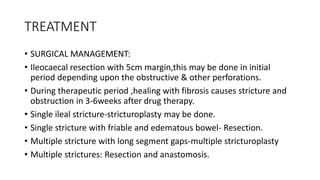 TREATMENT
• SURGICAL MANAGEMENT:
• Ileocaecal resection with 5cm margin,this may be done in initial
period depending upon the obstructive & other perforations.
• During therapeutic period ,healing with fibrosis causes stricture and
obstruction in 3-6weeks after drug therapy.
• Single ileal stricture-stricturoplasty may be done.
• Single stricture with friable and edematous bowel- Resection.
• Multiple stricture with long segment gaps-multiple stricturoplasty
• Multiple strictures: Resection and anastomosis.
 