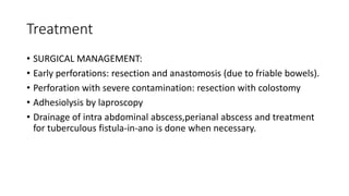 Treatment
• SURGICAL MANAGEMENT:
• Early perforations: resection and anastomosis (due to friable bowels).
• Perforation with severe contamination: resection with colostomy
• Adhesiolysis by laproscopy
• Drainage of intra abdominal abscess,perianal abscess and treatment
for tuberculous fistula-in-ano is done when necessary.
 