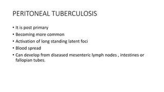 PERITONEAL TUBERCULOSIS
• It is post primary
• Becoming more common
• Activation of long standing latent foci
• Blood spread
• Can develop from diseased mesenteric lymph nodes , intestines or
fallopian tubes.
 