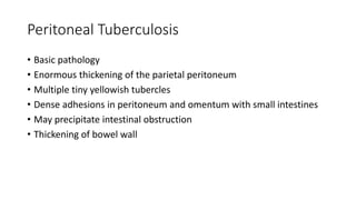Peritoneal Tuberculosis
• Basic pathology
• Enormous thickening of the parietal peritoneum
• Multiple tiny yellowish tubercles
• Dense adhesions in peritoneum and omentum with small intestines
• May precipitate intestinal obstruction
• Thickening of bowel wall
 