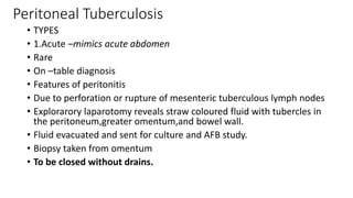 Peritoneal Tuberculosis
• TYPES
• 1.Acute –mimics acute abdomen
• Rare
• On –table diagnosis
• Features of peritonitis
• Due to perforation or rupture of mesenteric tuberculous lymph nodes
• Explorarory laparotomy reveals straw coloured fluid with tubercles in
the peritoneum,greater omentum,and bowel wall.
• Fluid evacuated and sent for culture and AFB study.
• Biopsy taken from omentum
• To be closed without drains.
 