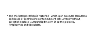 • The characteristic lesion is ‘tubercle’, which is an avascular granuloma
composed of central zone containing giant cells ,with or without
caseation necrosis ,surrounded by a rim of epithelioid cells,
lymphocytes and fibroblasts.
 