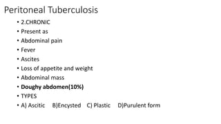 Peritoneal Tuberculosis
• 2.CHRONIC
• Present as
• Abdominal pain
• Fever
• Ascites
• Loss of appetite and weight
• Abdominal mass
• Doughy abdomen(10%)
• TYPES
• A) Ascitic B)Encysted C) Plastic D)Purulent form
 