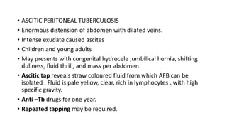 • ASCITIC PERITONEAL TUBERCULOSIS
• Enormous distension of abdomen with dilated veins.
• Intense exudate caused ascites
• Children and young adults
• May presents with congenital hydrocele ,umbilical hernia, shifting
dullness, fluid thrill, and mass per abdomen
• Ascitic tap reveals straw coloured fluid from which AFB can be
isolated . Fluid is pale yellow, clear, rich in lymphocytes , with high
specific gravity.
• Anti –Tb drugs for one year.
• Repeated tapping may be required.
 