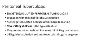 Peritoneal Tuberculosis
• ENCYSTED(LOCULATED)PERITONEAL TUBERCULOSIS
• Exudation with minimal fibroblastic reaction
• Ascites gets loculated because of fibrinous deposition
• Non shifting dullness is the typical feature
• May present as intra-abdominal mass mimicking ovarian cyst .
• USG guided aspiration and anti-tubercular drugs to be given.
 