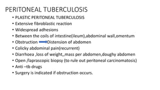 PERITONEAL TUBERCULOSIS
• PLASTIC PERITONEAL TUBERCULOSIS
• Extensive fibroblastic reaction
• Widespread adhesions
• Between the coils of intestine(ileum),abdominal wall,omentum
• Obstruction Distension of abdomen
• Colicky abdominal pain(recurrent)
• Diarrhoea ,loss of weight,,mass per abdomen,doughy abdomen
• Open /laprascopic biopsy (to rule out peritoneal carcinomatosis)
• Anti –tb drugs
• Surgery is indicated if obstruction occurs.
 