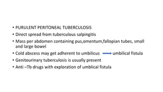 • PURULENT PERITONEAL TUBERCULOSIS
• Direct spread from tuberculous salpingitis
• Mass per abdomen containing pus,omentum,fallopian tubes, small
and large bowel
• Cold abscess may get adherent to umbilicus umbilical fistula
• Genitourinary tuberculosis is usually present
• Anti –Tb drugs with exploration of umblical fistula
 