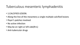 Tuberculous mesenteric lymphadenitis
• 1.CALCIFIED LESION:
• Along the line of the mesentery a single multiple calcified lesions
• Peyer’s patches involved
• No active infection
• May be on right or left side(R>L)
• Anti-tubercular drugs
 