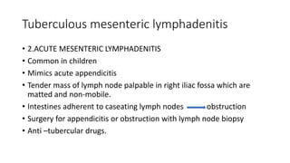 Tuberculous mesenteric lymphadenitis
• 2.ACUTE MESENTERIC LYMPHADENITIS
• Common in children
• Mimics acute appendicitis
• Tender mass of lymph node palpable in right iliac fossa which are
matted and non-mobile.
• Intestines adherent to caseating lymph nodes obstruction
• Surgery for appendicitis or obstruction with lymph node biopsy
• Anti –tubercular drugs.
 