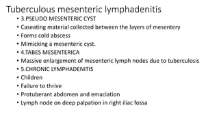 Tuberculous mesenteric lymphadenitis
• 3.PSEUDO MESENTERIC CYST
• Caseating material collected between the layers of mesentery
• Forms cold abscess
• Mimicking a mesenteric cyst.
• 4.TABES MESENTERICA
• Massive enlargement of mesenteric lymph nodes due to tuberculosis
• 5.CHRONIC LYMPHADENITIS
• Children
• Failure to thrive
• Protuberant abdomen and emaciation
• Lymph node on deep palpation in right iliac fossa
 