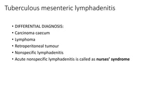 Tuberculous mesenteric lymphadenitis
• DIFFERENTIAL DIAGNOSIS:
• Carcinoma caecum
• Lymphoma
• Retroperitoneal tumour
• Nonspecific lymphadenitis
• Acute nonspecific lymphadenitis is called as nurses’ syndrome
 