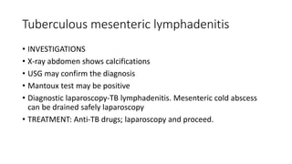 Tuberculous mesenteric lymphadenitis
• INVESTIGATIONS
• X-ray abdomen shows calcifications
• USG may confirm the diagnosis
• Mantoux test may be positive
• Diagnostic laparoscopy-TB lymphadenitis. Mesenteric cold abscess
can be drained safely laparoscopy
• TREATMENT: Anti-TB drugs; laparoscopy and proceed.
 