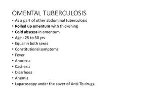 OMENTAL TUBERCULOSIS
• As a part of other abdominal tuberculosis
• Rolled up omentum with thickening
• Cold abscess in omentum
• Age : 25 to 50 yrs
• Equal in both sexes
• Constitutional symptoms:
• Fever
• Anorexia
• Cachexia
• Diarrhoea
• Anemia
• Laparoscopy under the cover of Anti-Tb drugs.
 
