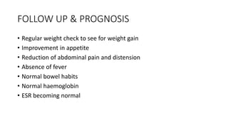 FOLLOW UP & PROGNOSIS
• Regular weight check to see for weight gain
• Improvement in appetite
• Reduction of abdominal pain and distension
• Absence of fever
• Normal bowel habits
• Normal haemoglobin
• ESR becoming normal
 