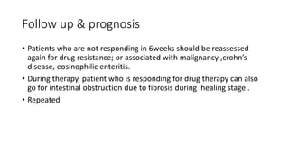 Follow up & prognosis
• Patients who are not responding in 6weeks should be reassessed
again for drug resistance; or associated with malignancy ,crohn’s
disease, eosinophilic enteritis.
• During therapy, patient who is responding for drug therapy can also
go for intestinal obstruction due to fibrosis during healing stage .
• Repeated
 