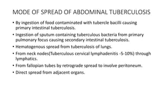 MODE OF SPREAD OF ABDOMINAL TUBERCULOSIS
• By ingestion of food contaminated with tubercle bacilli causing
primary intestinal tuberculosis.
• Ingestion of sputum containing tuberculous bacteria from primary
pulmonary focus causing secondary intestinal tuberculosis.
• Hematogenous spread from tuberculosis of lungs.
• From neck nodes(Tuberculous cervical lymphadenitis -5-10%) through
lymphatics.
• From fallopian tubes by retrograde spread to involve peritoneum.
• Direct spread from adjacent organs.
 