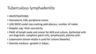 Tuberculous lymphadenitis
• INVESTIGATIONS:
• Hematocrit, ESR, peripheral smear.
• USG NECK-nodal size,matting,cold abscess, number of nodes
• Doppler usg –hilar vascularity
• FNAC of lymph node and smear for AFB and culture. Epitheliod cells
are diagnostic. Langhans giant cells, lymphocytes, plasma cells.
• Lowenstein-Jensen media is used for culture (6weeks)
• Selenite medium –growth in 5days.
 