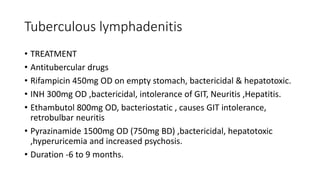 Tuberculous lymphadenitis
• TREATMENT
• Antitubercular drugs
• Rifampicin 450mg OD on empty stomach, bactericidal & hepatotoxic.
• INH 300mg OD ,bactericidal, intolerance of GIT, Neuritis ,Hepatitis.
• Ethambutol 800mg OD, bacteriostatic , causes GIT intolerance,
retrobulbar neuritis
• Pyrazinamide 1500mg OD (750mg BD) ,bactericidal, hepatotoxic
,hyperuricemia and increased psychosis.
• Duration -6 to 9 months.
 