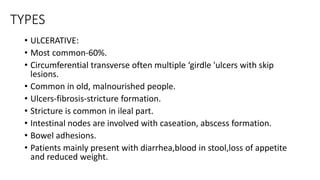 TYPES
• ULCERATIVE:
• Most common-60%.
• Circumferential transverse often multiple ‘girdle 'ulcers with skip
lesions.
• Common in old, malnourished people.
• Ulcers-fibrosis-stricture formation.
• Stricture is common in ileal part.
• Intestinal nodes are involved with caseation, abscess formation.
• Bowel adhesions.
• Patients mainly present with diarrhea,blood in stool,loss of appetite
and reduced weight.
 