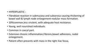 • HYPERPLASTIC :
• Fibroblast reaction in submucosa and subserosa causing thickening of
bowel wall & lymph node enlargement-nodular mass formation.
• 10%common,less virulent, with adequate host resistance.
• Young, well nourished individuals.
• Common in caecal part.
• Extensive chronic inflammation,Fibrosis,bowel adhesions, nodal
enlargement.
• Patient often presents with mass in the right iliac fossa,
 