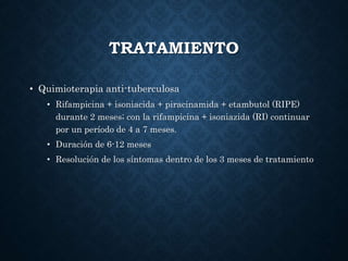 TRATAMIENTO
• Quimioterapia anti-tuberculosa
• Rifampicina + isoniacida + piracinamida + etambutol (RIPE)
durante 2 meses; con la rifampicina + isoniazida (RI) continuar
por un período de 4 a 7 meses.
• Duración de 6-12 meses
• Resolución de los síntomas dentro de los 3 meses de tratamiento
 