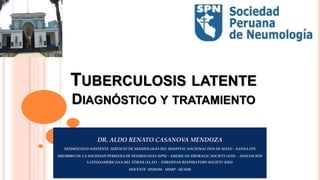 TUBERCULOSIS LATENTE
DIAGNÓSTICO Y TRATAMIENTO
DR. ALDO RENATO CASANOVA MENDOZA
NEUMÓLOGO ASISTENTE SERVICIO DE NEUMOLOGÍA DEL HOSPITAL NACIONAL DOS DE MAYO – SANNA EPS
MIEMBRO DE LA SOCIEDAD PERUANA DE NEUMOLOGÍA (SPN) - AMERICAN THORACIC SOCIETY (ATS) - ASOCIACIÓN
LATINOAMERICANA DEL TÓRAX (ALAT) – EUROPEAN RESPIRATORY SOCIETY (ERS)
DOCENTE UNMSM – USMP - UCSUR
 