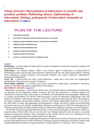 1
Theme of lecture: Determination of tuberculosis as scientific and
practical problem. Phthisiology history. Epidemiology of
tuberculosis. Etiology, pathogenesis of tuberculosis. Immunity at
tuberculosis. Слайд 1
PLAN OF THE LECTURE
1. HISTORICAL REVIEW
2. THE WORLD TUBERCULOSIS EPIDEMIOLOGICAL SITUATION
3. TUBERCULOSIS EPIDEMIOLOGICAL SITUATION IN UKRAINE
4. TUBERCULOSIS EPIDEMIOLOGY
5. TUBERCULOSIS MICROBIOLOGY
6. TUBERCULOSIS PATHOGENESIS
7. TUBERCULOSIS PATHOLOGY
8. CLINICAL CLASSIFICATION OF TUBERCULOSIS
Слайд 3
Phthisiology - a science subject of study which are causes, development mechanisms, diagnosis, treatment and
prevention of tuberculosis.
Tuberculosis - an infectious disease, which is the causative agent of tuberculosis, is characterized by
granulomatous-cheesy and necrotic tissue-destructive impressed with the wide clinical polymorphism, showing
social dependency, causing temporary and permanent disability and requires long-term comprehensive
treatment and rehabilitation.
Term: TB - is derived from the Latin. words tuberculum - bump and in fact shows the morphological
manifestations of the disease (G. Laenek, H. Virchow).
Word phtisio (phthisis) - is of Greek origin and is translated as tuberculosis, consumption, emaciation,
cachexia, which shows the clinical manifestations of the disease.
HISTORICAL REVIEW Слайд 4, 5
Tuberculosis, as an illness, is known since ancient times. The principal clinical manifestations of tuberculosis
are described still by Hippocrate, Gallen, Avizenna. The fact that tuberculosis is infectious disease was
confirmed by Fracastoro in the 16th century. It was Morton who published the first monography "Phthisiology
or a treatise on the phthisis" (R. Morton, 1689) and named a science of tuberculosis "phthisiology" (from the
Greek word "phthisis" -which means exhaustio. In the 17th century the French anatomist Sylviy, describing the
hurt lungs of patients who had died of phthisis, used the word "hump" (tuberculum). However, it was only in
the 19th century in France that pathologists and therapeutists G. Bayle, and then R. Laennec proved the hump
and caseous necrosis to be specific morphological substratum of tuberculosis. In 1865 the French physician B.
Villemin experimentally proved the infectious nature of tuberculosis, though he could not reveal the pathogene.
In 1882 the German bacteriologist Robert Koch (fig. 1) discovered the pathogene of tuberculosis, which was
named bacillus of Koch (BK). He was also the first who obtained tuberculin with the hope to successful
treatment of tuberculosis patients. These expectations of the scientist did not come true, nevertheless for the
purpose of diagnostics tuberculine has been used for over 100 years.
M.I. Pyrohov studied clinico-morphoiogical properties of tuberculosis of various localization and for the first
time described typhoid form of miliar tuberculosis, histologic structure of tuberculous granuloma. Further study
of pathomorphologyl alterations at lungs tuberculosis was proceeded by A.I. Abrykosov and A.I. Strukov.
 