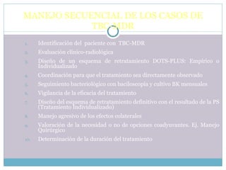MANEJO SECUENCIAL DE LOS CASOS DE TBC-MDR Identificación del  paciente con  TBC-MDR Evaluación clínico-radiológica Diseño de un esquema de retratamiento DOTS-PLUS: Empírico o Individualizado Coordinación para que el tratamiento sea directamente observado Seguimiento bacteriológico con baciloscopía y cultivo BK mensuales Vigilancia de la eficacia del tratamiento Diseño del esquema de retratamiento definitivo con el resultado de la PS (Tratamiento Individualizado) Manejo agresivo de los efectos colaterales Valoración de la necesidad o no de opciones coadyuvantes. Ej. Manejo Quirúrgico Determinación de la duración del tratamiento 