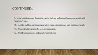 CONTINUED..
• 9. In the infants anterior fontanelle may be bulging and sutures become separated with
“crackpot” sign.
• 10. In older children papilledema develop. Head circumference start enlarging rapidly.
• 11. Choroid tubercles may be seen on fundoscopy.
• 12. Child semiconscious and develop convulsions.
 