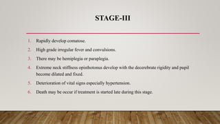 STAGE-III
1. Rapidly develop comatose.
2. High grade irregular fever and convulsions.
3. There may be hemiplegia or paraplegia.
4. Extreme neck stiffness opisthotonus develop with the decerebrate rigidity and pupil
become dilated and fixed.
5. Deterioration of vital signs especially hypertension.
6. Death may be occur if treatment is started late during this stage.
 