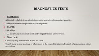 DIAGNOSTICS TESTS
1. SUSPICION:
• A high index of clinical suspicion is important where tuberculosis contact is positive.
• Tuberculin skin test is negative in 50% of the patients.
2. BLOOD:
• ESR is high.
• TLC and DLC reveals normal counts and with predominant lymphocytosis.
3. X-ray chest:
• Chest x-ray may be normal in 20-50% the cases.
 Usually there is some evidence of tuberculosis in the lungs, hilar adenopathy, patch of pneumonia or miliary
tuberculosis.
 