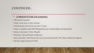 CONTINUED..
• 4. LUMBAR PUNCTURE (CSF examination):
• CSF pressure increased.
• Colour is clear, hazy or straw coloured.
• Cobweb formed when left for more then 12 hours.
• Protein is markedly raised (400-5000mg/dl) because of hydrocephalus and spinal block.
• Glucose is decreased ( below 40mg/dl).
• Pleocytosis with predominant lymphocytes.
• Smear and culture: Ziehl-Nelson stain may reveal acid-fast bacilli. CSF culture confirms the diagnosis.
• Mycodot: antigen detection by PCR.
 