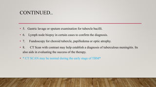 CONTINUED..
• 5. Gastric lavage or sputum examination for tubercle bacilli.
• 6. Lymph node biopsy in certain cases to confirm the diagnosis.
• 7. Fundoscopy for choroid tubercle, papilledema or optic atrophy.
• 8. CT Scan with contrast may help establish a diagnosis of tuberculous meningitis. Its
also aids in evaluating the success of the therapy.
• * CT SCAN may be normal during the early stage of TBM*
 