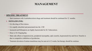 MANAGEMENT
• SPECIFIC TREATMENT:
• Start treatment with 4 antituberculosis drugs and treatment should be continued for 12 months.
1. ISONIAZID (INH):
• It is the drug of first choice.
• It is rapidly absorbed and penetrated into the CSF.
• Isoniazid and Rifampicin are highly bactericidal for M. Tuberculosis.
• Dose is 10-15mg/kg/day.
• Main side effects is hepatotoxicity, peripheral neuropathy, optic neuritis, hypersensitivity and fever. Neuritis is
due to competitive inhibition of pyridoxine.
• Transient elevation of amino-transferase may be seen at 6-12 weeks, but therapy should be continue.
 