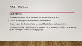 CONTINUED..
• 2. RIFAMPICIN:
• It is also first line drug and well absorbed and penetrated into CSF well.
• Dose is 10-20mg/kg/day one half and hour before breakfast.
• It cause orange discoloration of urine and tear, GIT disturbance and hepatotoxicity.
• Combined use of INH and Rifampicin increased the risk of hepatotoxicity, which can be decreases
by the lowering the dose of INH (10mg/kg/day).
 